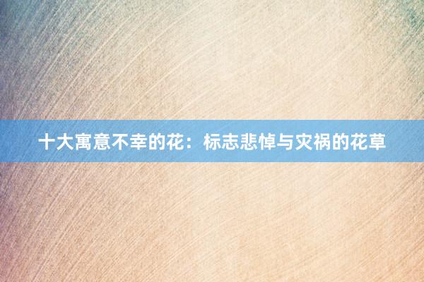 十大寓意不幸的花:标志悲悼与灾祸的花草