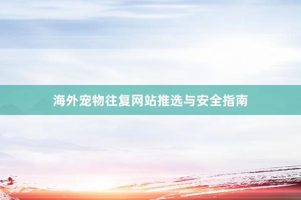 海外宠物往复网站推选与安全指南